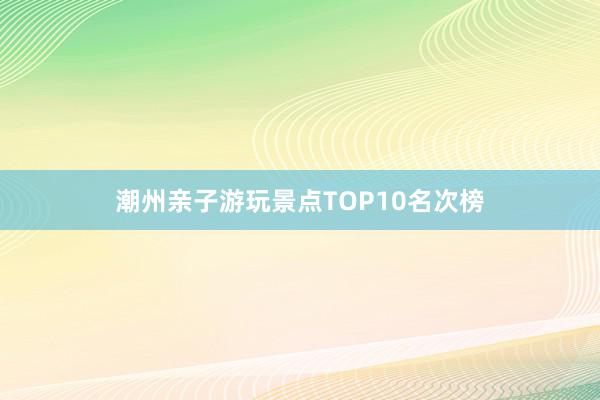 潮州亲子游玩景点TOP10名次榜